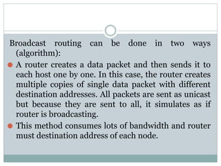 Broadcast routing can be done in two ways
(algorithm):
⚫ A router creates a data packet and then sends it to
each host one by one. In this case, the router creates
multiple copies of single data packet with different
destination addresses. All packets are sent as unicast
but because they are sent to all, it simulates as if
router is broadcasting.
⚫ This method consumes lots of bandwidth and router
must destination address of each node.
 