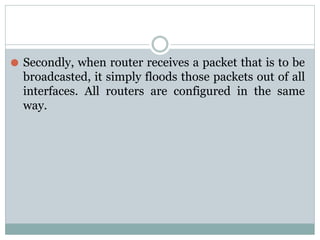 ⚫ Secondly, when router receives a packet that is to be
broadcasted, it simply floods those packets out of all
interfaces. All routers are configured in the same
way.
 
