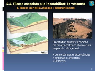 5.1. Riscos associats a la inestabilitat de vessants   1. Riscos per esllavissades i despreniments En estudiar aquests fenòmens cal fonamentalment observar els mapes de cabuçament: Concordàncies o discordàncies Sinclinals o anticlinals Pendents 