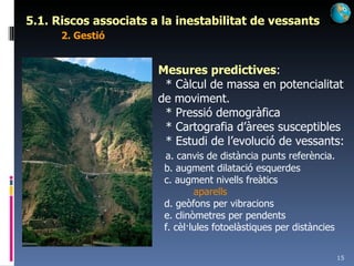 5.1. Riscos associats a la inestabilitat de vessants 2. Gestió Mesures predictives : * Càlcul de massa en potencialitat de moviment. * Pressió demogràfica * Cartografia d’àrees susceptibles * Estudi de l’evolució de vessants: a. canvis de distància punts referència. b. augment dilatació esquerdes c. augment nivells freàtics aparells d. geòfons per vibracions e. clinòmetres per pendents f. cèl·lules fotoelàstiques per distàncies 