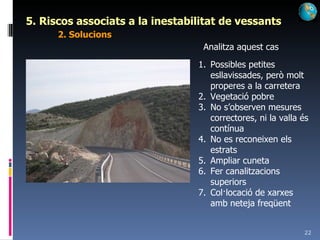 5. Riscos associats a la inestabilitat de vessants 2. Solucions Analitza aquest cas Possibles petites esllavissades, però molt properes a la carretera Vegetació pobre No s’observen mesures correctores, ni la valla és contínua No es reconeixen els estrats Ampliar cuneta Fer canalitzacions superiors Col·locació de xarxes amb neteja freqüent 