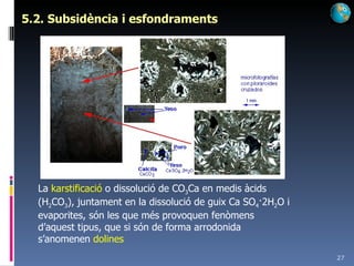 5.2. Subsidència i esfondraments La  karstificació  o dissolució de CO 3 Ca en medis àcids (H 2 CO 3 ), juntament en la dissolució de guix Ca SO 4 ·2H 2 O i evaporites, són les que més provoquen fenòmens d’aquest tipus, que si són de forma arrodonida s’anomenen  dolines 