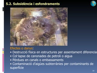 5.2. Subsidència i esfondraments Efectes o danys : Destrucció física en estructures per assentament diferencial Col·lapse de canonades de petroli o aigua Pèrdues en canals o embassaments Contaminació d’aigües subterrànies per contaminants de superfície 