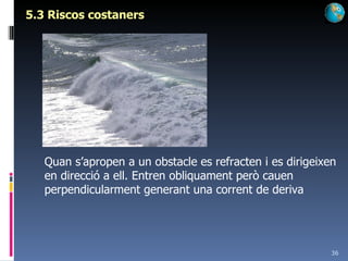 5.3 Riscos costaners Quan s’apropen a un obstacle es refracten i es dirigeixen en direcció a ell. Entren obliquament però cauen perpendicularment generant una corrent de deriva 