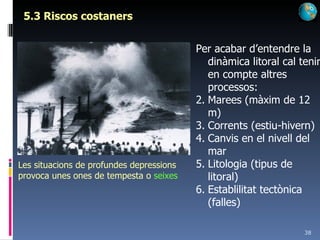 5.3 Riscos costaners Les situacions de profundes depressions provoca unes ones de tempesta o  seixes Per acabar d’entendre la dinàmica litoral cal tenir en compte altres processos: Marees (màxim de 12 m) Corrents (estiu-hivern) Canvis en el nivell del mar Litologia (tipus de litoral) Establilitat tectònica (falles) 