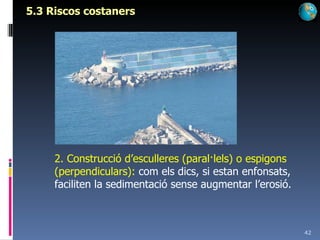5.3 Riscos costaners 2. Construcció d’esculleres (paral·lels) o espigons (perpendiculars):  com els dics, si estan enfonsats, faciliten la sedimentació sense augmentar l’erosió. 