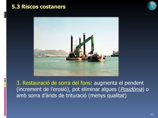 5.3 Riscos costaners 3. Restauració de sorra del fons : augmenta el pendent (increment de l’erosió), pot eliminar algues ( Posidònia ) o amb sorra d’àrids de trituració (menys qualitat) 