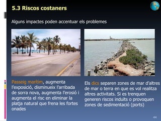 5.3 Riscos costaners Alguns impactes poden accentuar els problemes Passeig marítim , augmenta l’exposició, disminueix l’arribada de sorra nova, augmenta l’erosió i augmenta el risc en eliminar la platja natural que frena les fortes onades Els  dics  separen zones de mar d’altres de mar o terra en que es vol realitza altres activitats. Si es trenquen generen riscos induïts o provoquen zones de sedimentació (ports) 