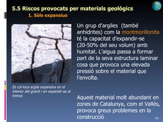 5.5 Riscos provocats per materials geològics 1. Sòls expansius Un grup d’argiles  (també anhidrites) com la  montmorillonita  té la capacitat d’expandir-se (20-50% del seu volum) amb humitat. L’aigua passa a formar part de la seva estructura laminar cosa que provoca una elevada pressió sobre el material que l’envolta. Aquest material molt abundant en zones de Catalunya, com el Vallés, provoca greus problemes en la construcció Es col·loca argila expansiva en el interior del granit i en expandir-se al trenca 