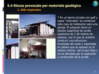 5.4 Riscos provocats per materials geològics 1. Sòls expansius * En un barrio privado con golf y casas “coloniales” se construyó esta casa de habitación para una pareja. El subsuelo tiene un estrato superficial de arcilla expansiva de 1.50 metros de espesor, por lo que se resolvió construir una estructura levantada del suelo y soportada en pilotes que se apoyan en el estrato inferior. Así el piso flota y no es afectado por la expansión o contracción de la arcilla.  