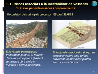 5.1. Riscos associats a la inestabilitat de vessants 1. Riscos per esllavissades i despreniments Recordatori dels principals processos: ESLLAVISSADES Esllavissada translacional : trencament paral·lel al terreny d’una roca competent (bastant compacta sobre argila o margues). Forma de llengua. Esllavissada rotacional o slump : en terreny uniforme amb corbes provocant un moviment giratori amb cicatriu còncava 