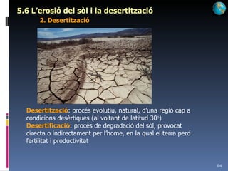 5.6 L’erosió del sòl i la desertització 2. Desertització Desertització : procés evolutiu, natural, d’una regió cap a condicions desèrtiques (al voltant de latitud 30 o ) Desertificació : procés de degradació del sòl, provocat directa o indirectament per l’home, en la qual el terra perd fertilitat i productivitat 