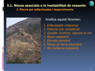 5.1. Riscos associats a la inestabilitat de vessants 1. Riscos per esllavissades i despreniments Analitza aquest fenomen: Esllavissada rotacional Material poc compactat Queden cicatrius, segueix el risc Baixa vegetació Elevada pendent Massa de terra abundant No s’observa exposició 