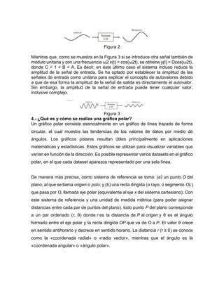 Figura 2
Mientras que, como se muestra en la Figura 3 si se introduce otra señal también de
módulo unitaria y con una frecuencia ω2 x(t) = cos(ω2t), se obtiene y(t) = Dcos(ω2t),
donde C < 1 < B < A. Es decir, en éste último caso el sistema incluso reduce la
amplitud de la señal de entrada. Se ha optado por establecer la amplitud de las
señales de entrada como unitaria para explicar el concepto de autovalores debido
a que de esa forma la amplitud de la señal de salida es directamente el autovalor.
Sin embargo, la amplitud de la señal de entrada puede tener cualquier valor,
inclusive complejo.
Figura 3
4.- ¿Qué es y cómo se realiza una gráfica polar?
Un gráfico polar consiste esencialmente en un gráfico de línea trazado de forma
circular, el cual muestra las tendencias de los valores de datos por medio de
ángulos. Los gráficos polares resultan útiles principalmente en aplicaciones
matemáticas y estadísticas. Estos gráficos se utilizan para visualizar variables que
varían en función de la dirección. Es posible representar varios datasets en el gráfico
polar, en el que cada dataset aparezca representado por una sola línea.
De manera más precisa, como sistema de referencia se toma: (a) un punto O del
plano, al que se llama origen o polo; y (b) una recta dirigida (o rayo, o segmento OL)
que pasa por O, llamada eje polar (equivalente al eje x del sistema cartesiano). Con
este sistema de referencia y una unidad de medida métrica (para poder asignar
distancias entre cada par de puntos del plano), todo punto P del plano corresponde
a un par ordenado (r, θ) donde r es la distancia de P al origen y θ es el ángulo
formado entre el eje polar y la recta dirigida OP que va de O a P. El valor θ crece
en sentido antihorario y decrece en sentido horario. La distancia r (r ≥ 0) se conoce
como la «coordenada radial» o «radio vector», mientras que el ángulo es la
«coordenada angular» o «ángulo polar».
 