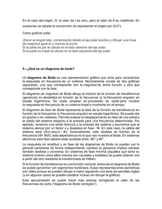 En el caso del origen, O, el valor de r es cero, pero el valor de θ es indefinido. En
ocasiones se adopta la convención de representar el origen por (0,0°).
Como graficar polar
Ubicar el ángulo teta, comenzando desde el eje polar positivo y dibujar una línea
de magnitud igual ar y marcas el punto.
Si la parte es par te ubicas en el lado derecho del eje polar.
Si la parte es impar te ubicas en el lado izquierdo del eje polar.
5.- ¿Qué es un diagrama de bode?
Un diagrama de Bode es una representación gráfica que sirve para caracterizar
la respuesta en frecuencia de un sistema. Normalmente consta de dos gráficas
separadas, una que corresponde con la magnitud de dicha función y otra que
corresponde con la fase.
El diagrama de magnitud de Bode dibuja el módulo de la función de transferencia
(ganancia) en decibelios en función de la frecuencia (o la frecuencia angular) en
escala logarítmica. Se suele emplear en procesado de señal para mostrar
la respuesta en frecuencia de un sistema lineal e invariante en el tiempo.
El diagrama de fase de Bode representa la fase de la función de transferencia en
función de la frecuencia (o frecuencia angular) en escala logarítmica. Se puede dar
en grados o en radianes. Permite evaluar el desplazamiento en fase de una señal a
la salida del sistema respecto a la entrada para una frecuencia determinada. Por
ejemplo, tenemos una señal Asin(ωt) a la entrada del sistema y asumimos que el
sistema atenúa por un factor x y desplaza en fase −Φ. En este caso, la salida del
sistema será (A/x) sin(ωt − Φ). Generalmente, este desfase es función de la
frecuencia (Φ= Φ(f)); esta dependencia es lo que nos muestra el Bode. En sistemas
eléctricos esta fase deberá estar acotada entre -90° y 90°.
La respuesta en amplitud y en fase de los diagramas de Bode no pueden por lo
general cambiarse de forma independiente: cambiar la ganancia implica cambiar
también desfase y viceversa. En sistemas de fase mínima (aquellos que tanto su
sistema inverso como ellos mismos son causales y estables) se puede obtener uno
a partir del otro mediante la transformada de Hilbert.
Si la función de transferencia es una función racional, entonces el diagrama de Bode
se puede aproximar con segmentos rectilíneos. Estas representaciones asintóticas
son útiles porque se pueden dibujar a mano siguiendo una serie de sencillas reglas
(y en algunos casos se pueden predecir incluso sin dibujar la gráfica).
Esta aproximación se puede hacer más precisa corrigiendo el valor de las
frecuencias de corte (“diagrama de Bode corregido”).
 