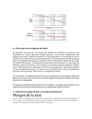 6.- ¿Para qué sirve el diagrama de bode?
El diagrama de bode es una técnica de análisis de sistemas y procesos muy
importante en varias ingenierías porque gracias a una buena interpretación del
diagrama de bode, podemos entender el comportamiento y funcionamiento de un
proceso físico real en varias zonas de operación. Con el diagrama de bode podemos
saber la estabilidad del sistema, podemos crear controladores dentro de las zonas
de interés del proceso. El diagrama de bode sirve para entender en que regiones
debemos operar el proceso y nos muestra en que otras regiones debemos trabajar
para evitar dinámicas no deseadas. Por eso es importante que aprendas a graficar
y hacer el diagrama de bode, y si todavía no lo entiendes bien, pues no desesperes
que aquí vas a aprender cómo hacer un diagrama de bode.
En conclusión, el diagrama de Bode sirve para entender en qué regiones debemos
operar el proceso y nos muestra en qué otras regiones debemos trabajar para evitar
dinámicas no deseadas.
El diagrama de Bode está formado por dos gráficas: La gráfica del logaritmo de la
magnitud de la función de transferencia y la gráfica del ángulo de fase.
7.- ¿Qué son el margen de fase y el margen de ganancia?
Margen de la fase
Cuanto mayor sea el Margen de la fase (PM), mayor será la estabilidad del sistema. El margen de
fase se refiere a la cantidad de fase, que puede aumentarse o disminuirse sin hacer inestable el
sistema. Normalmente se expresa como una fase en grados.
 