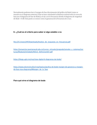 Normalmente podemos leer el margen de fase directamente del gráfico de Bode (como se
muestra en el diagrama anterior). Esto se hace calculando la distancia vertical entre la curva de
fase (en el diagrama de fase de Bode) y el eje x en la frecuencia donde el diagrama de magnitud
de Bode = 0 dB. Este punto se conoce como el ganancia de la frecuencia de cruce.
8.- ¿Cuál es el criterio para saber si algo estable o no
file:///C:/Users/HP/Downloads/Analisis_de_respuesta_en_frecuencia.pdf
https://proyectos.javerianacali.edu.co/cursos_virtuales/pregrado/senales_y_sistemas/Lec
turas/Modulo2/Unidad1/M2U1_DefinicionSCF.pdf
https://blogs.ugto.mx/rea/clase-digital-6-diagramas-de-bode/
https://www.electronicafacil.top/laplace/grafica-de-bode-margen-de-ganancia-y-margen-
de-fase-mas-diagrama/#Margen_de_la_fase
Para qué sirve el diagrama de bode
 