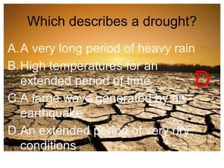 Which describes a drought? 
A.A very long period of heavy rain 
B.High temperatures for an 
extended period of time 
C.A large wave generated by an 
earthquake 
D.An extended period of very dry 
conditions 
D 
 