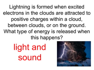 Lightning is formed when excited 
electrons in the clouds are attracted to 
positive charges within a cloud, 
between clouds, or on the ground. 
What type of energy is released when 
this happens? 
light and 
sound 
 