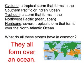 Cyclone: a tropical storm that forms in the 
Southern Pacific or Indian Ocean 
Typhoon: a storm that forms in the 
Northwest Pacific (near Japan) 
Hurricane: severe tropical storm that forms 
over the North Atlantic Ocean 
What do all these storms have in common? 
They all 
form over 
an ocean. 
 