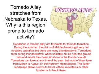 Tornado Alley 
stretches from 
Nebraska to Texas. 
Why is this region 
prone to tornado 
activity? 
Conditions in tornado alley are favorable for tornado formation. 
During the summer, the plains of Middle America get very hot 
(creating updrafts) and there are many thunderstorms. Tornadoes 
form during thunderstorms, when unstable hot air near the ground 
rises and meets the cooler air above in the thunder clouds. 
Tornadoes can form at any time of the year, but most of them form 
from March to August (in the Northern Hemisphere). The flatter 
landscape allows storms to travel without mountains or other 
landforms to block them. 
 