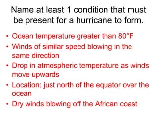 Name at least 1 condition that must 
be present for a hurricane to form. 
• Ocean temperature greater than 80°F 
• Winds of similar speed blowing in the 
same direction 
• Drop in atmospheric temperature as winds 
move upwards 
• Location: just north of the equator over the 
ocean 
• Dry winds blowing off the African coast 
 