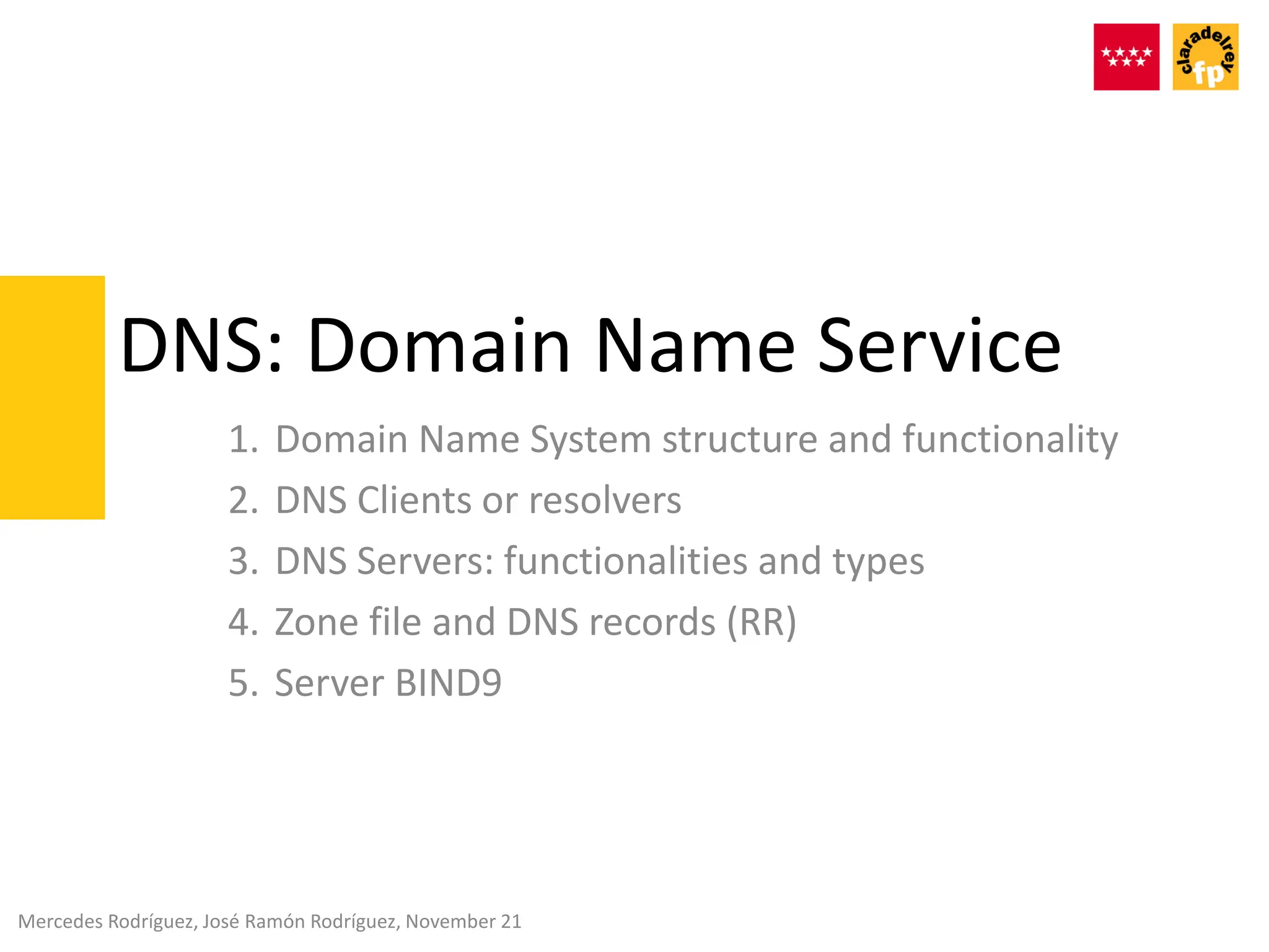 DNS: Domain Name Service
1. Domain Name System structure and functionality
2. DNS Clients or resolvers
3. DNS Servers: functionalities and types
4. Zone file and DNS records (RR)
5. Server BIND9
Mercedes Rodríguez, José Ramón Rodríguez, November 21
 