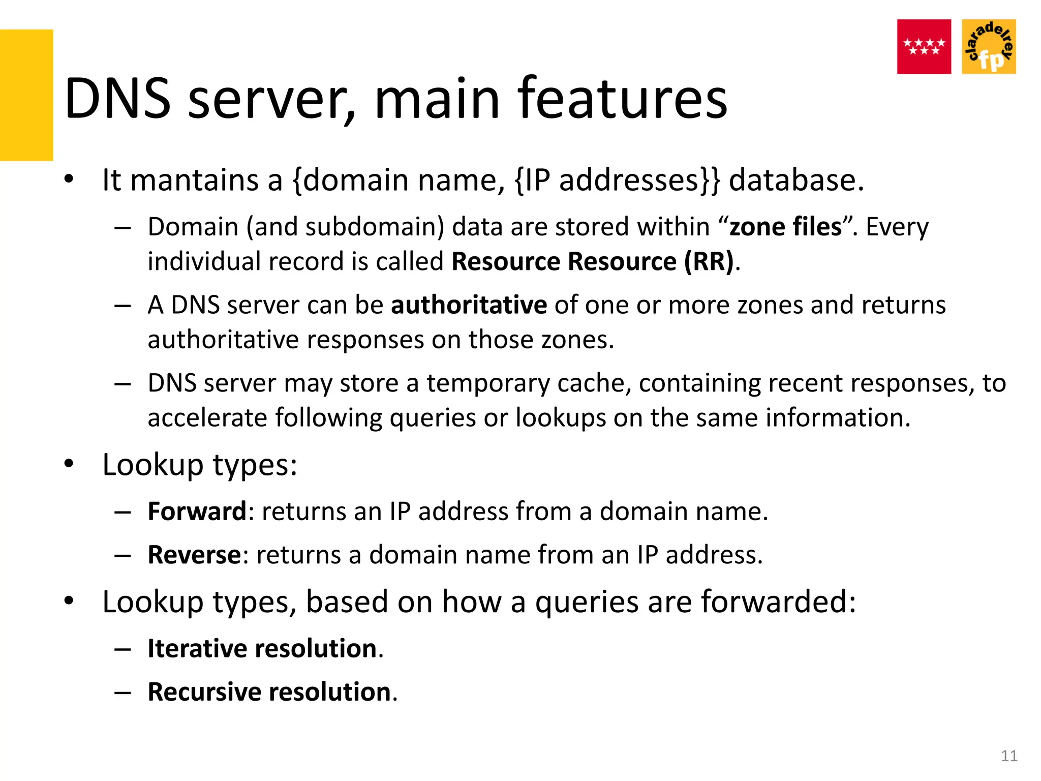DNS server, main features
• It mantains a {domain name, {IP addresses}} database.
– Domain (and subdomain) data are stored within “zone files”. Every
individual record is called Resource Resource (RR).
– A DNS server can be authoritative of one or more zones and returns
authoritative responses on those zones.
– DNS server may store a temporary cache, containing recent responses, to
accelerate following queries or lookups on the same information.
• Lookup types:
– Forward: returns an IP address from a domain name.
– Reverse: returns a domain name from an IP address.
• Lookup types, based on how a queries are forwarded:
– Iterative resolution.
– Recursive resolution.
11
 