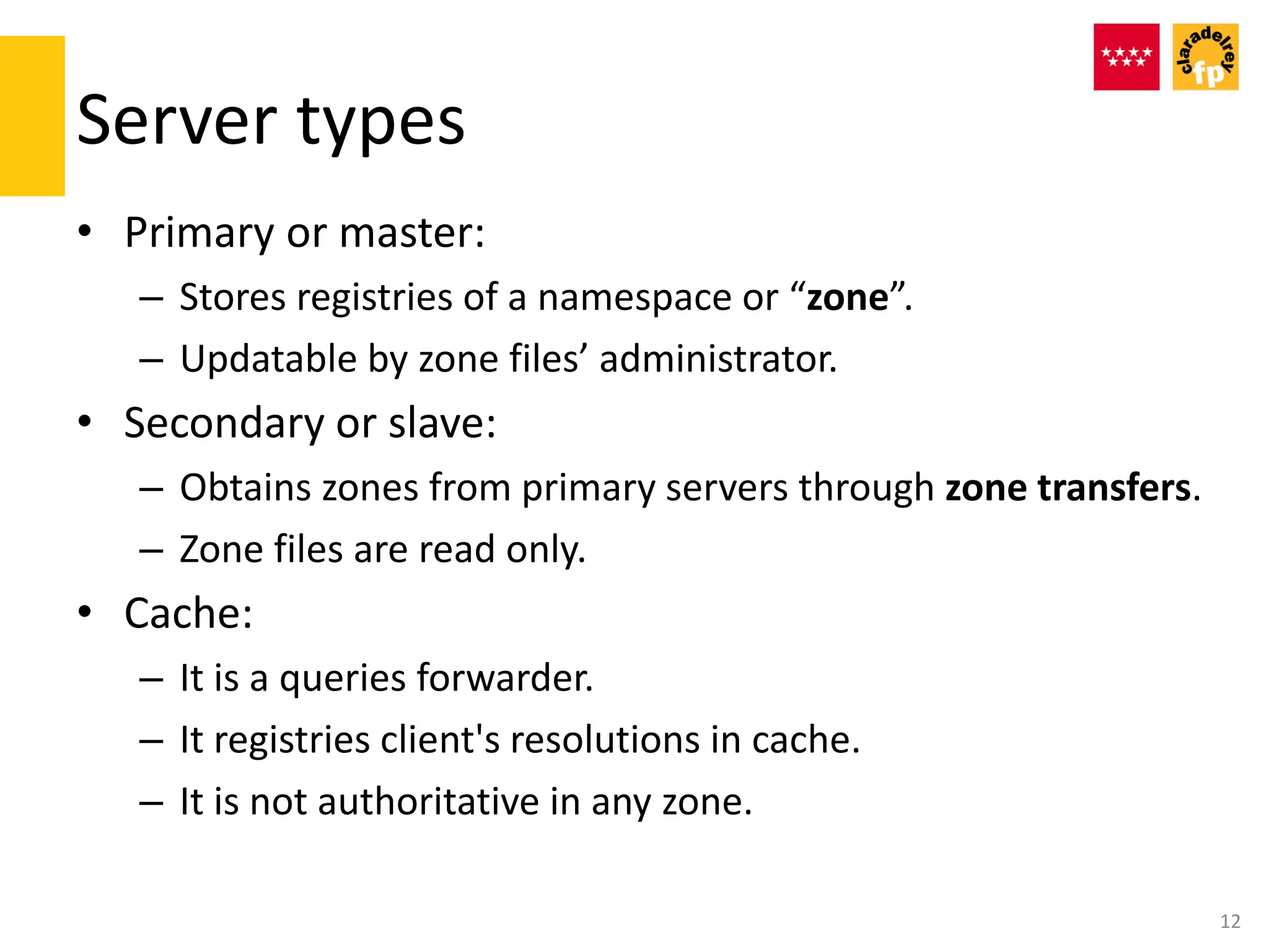 Server types
• Primary or master:
– Stores registries of a namespace or “zone”.
– Updatable by zone files’ administrator.
• Secondary or slave:
– Obtains zones from primary servers through zone transfers.
– Zone files are read only.
• Cache:
– It is a queries forwarder.
– It registries client's resolutions in cache.
– It is not authoritative in any zone.
12
 