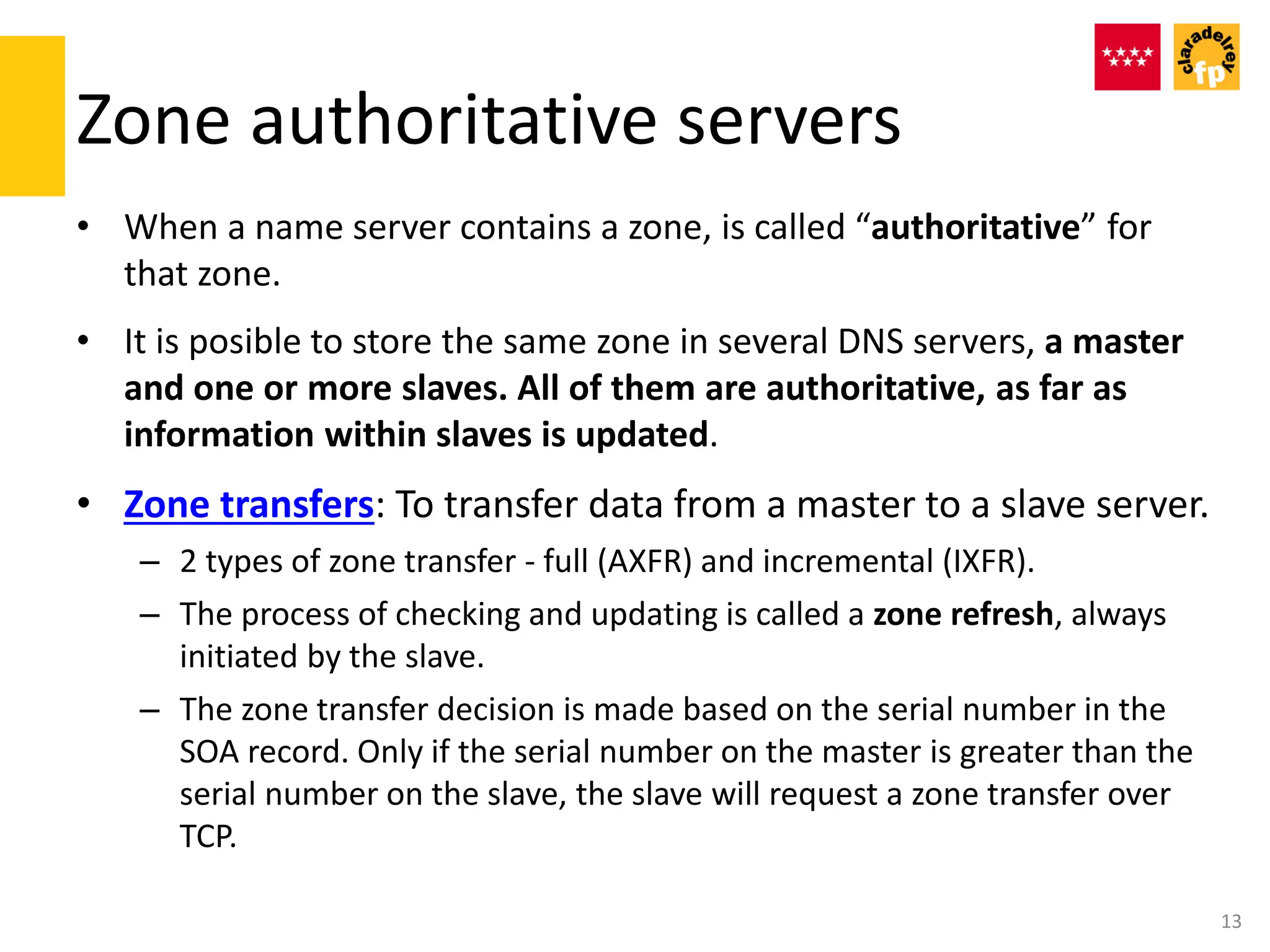 Zone authoritative servers
• When a name server contains a zone, is called “authoritative” for
that zone.
• It is posible to store the same zone in several DNS servers, a master
and one or more slaves. All of them are authoritative, as far as
information within slaves is updated.
• Zone transfers: To transfer data from a master to a slave server.
– 2 types of zone transfer - full (AXFR) and incremental (IXFR).
– The process of checking and updating is called a zone refresh, always
initiated by the slave.
– The zone transfer decision is made based on the serial number in the
SOA record. Only if the serial number on the master is greater than the
serial number on the slave, the slave will request a zone transfer over
TCP.
13
 