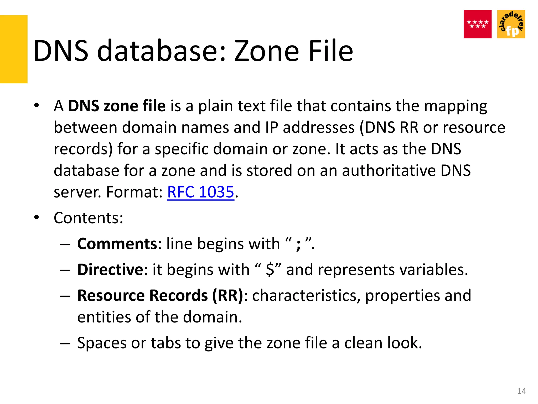 DNS database: Zone File
• A DNS zone file is a plain text file that contains the mapping
between domain names and IP addresses (DNS RR or resource
records) for a specific domain or zone. It acts as the DNS
database for a zone and is stored on an authoritative DNS
server. Format: RFC 1035.
• Contents:
– Comments: line begins with “ ; ”.
– Directive: it begins with “ $” and represents variables.
– Resource Records (RR): characteristics, properties and
entities of the domain.
– Spaces or tabs to give the zone file a clean look.
14
 