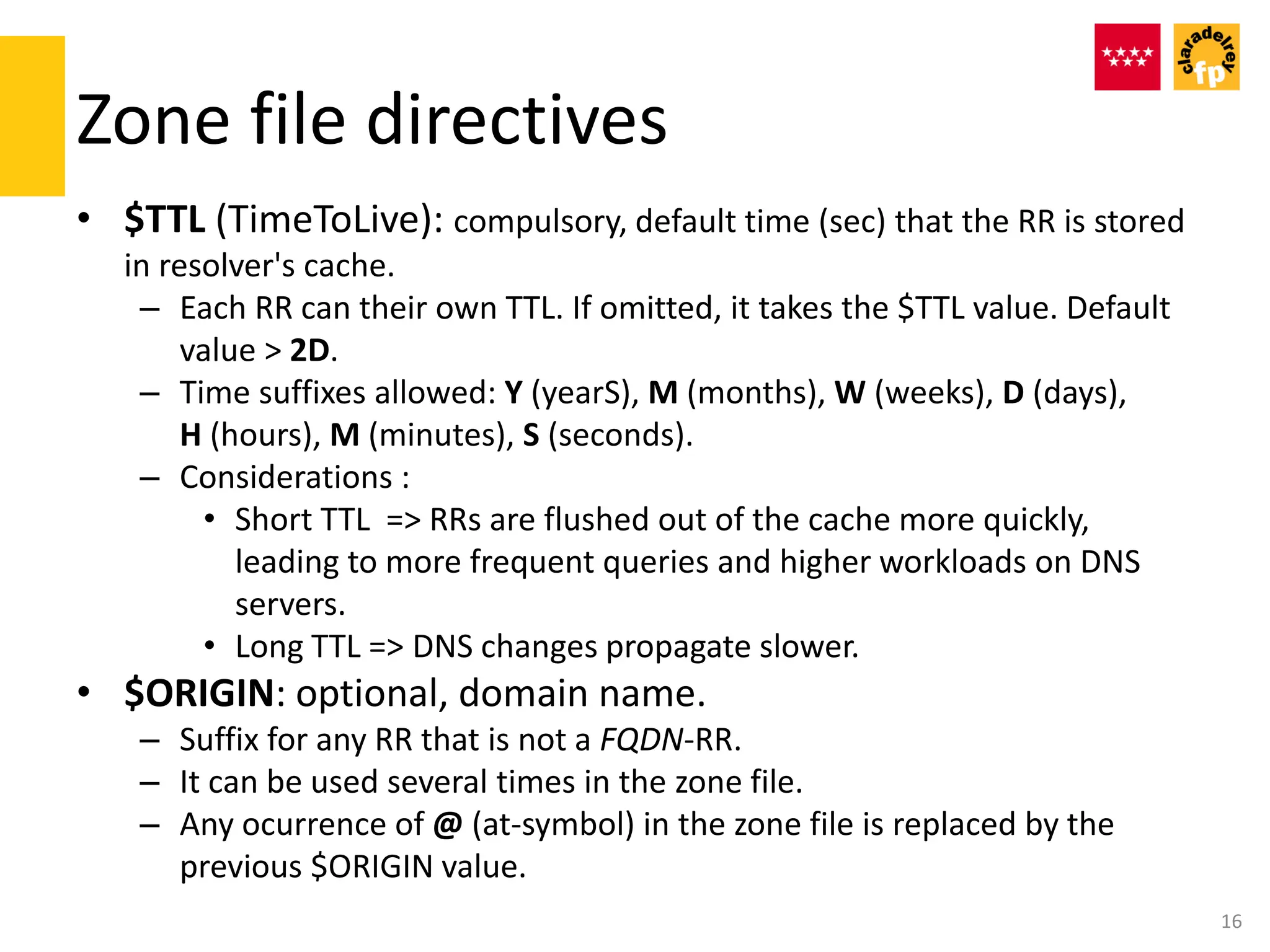 Zone file directives
• $TTL (TimeToLive): compulsory, default time (sec) that the RR is stored
in resolver's cache.
– Each RR can their own TTL. If omitted, it takes the $TTL value. Default
value > 2D.
– Time suffixes allowed: Y (yearS), M (months), W (weeks), D (days),
H (hours), M (minutes), S (seconds).
– Considerations :
• Short TTL => RRs are flushed out of the cache more quickly,
leading to more frequent queries and higher workloads on DNS
servers.
• Long TTL => DNS changes propagate slower.
• $ORIGIN: optional, domain name.
– Suffix for any RR that is not a FQDN-RR.
– It can be used several times in the zone file.
– Any ocurrence of @ (at-symbol) in the zone file is replaced by the
previous $ORIGIN value.
16
 