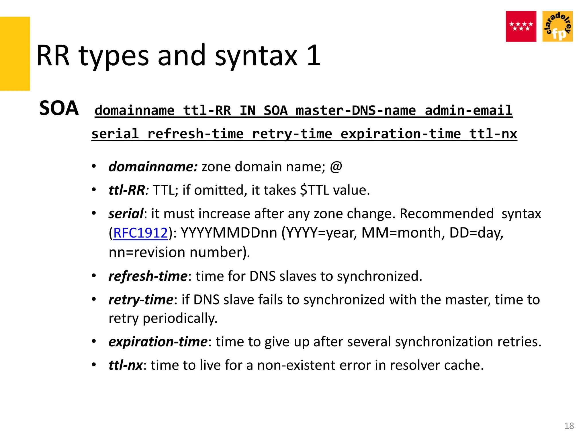 RR types and syntax 1
SOA domainname ttl-RR IN SOA master-DNS-name admin-email
serial refresh-time retry-time expiration-time ttl-nx
• domainname: zone domain name; @
• ttl-RR: TTL; if omitted, it takes $TTL value.
• serial: it must increase after any zone change. Recommended syntax
(RFC1912): YYYYMMDDnn (YYYY=year, MM=month, DD=day,
nn=revision number).
• refresh-time: time for DNS slaves to synchronized.
• retry-time: if DNS slave fails to synchronized with the master, time to
retry periodically.
• expiration-time: time to give up after several synchronization retries.
• ttl-nx: time to live for a non-existent error in resolver cache.
18
 