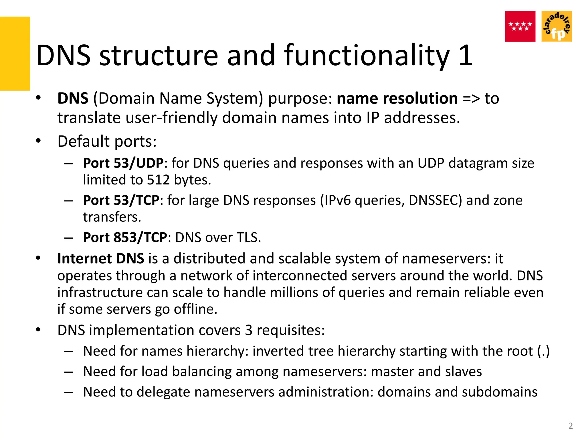 DNS structure and functionality 1
• DNS (Domain Name System) purpose: name resolution => to
translate user-friendly domain names into IP addresses.
• Default ports:
– Port 53/UDP: for DNS queries and responses with an UDP datagram size
limited to 512 bytes.
– Port 53/TCP: for large DNS responses (IPv6 queries, DNSSEC) and zone
transfers.
– Port 853/TCP: DNS over TLS.
• Internet DNS is a distributed and scalable system of nameservers: it
operates through a network of interconnected servers around the world. DNS
infrastructure can scale to handle millions of queries and remain reliable even
if some servers go offline.
• DNS implementation covers 3 requisites:
– Need for names hierarchy: inverted tree hierarchy starting with the root (.)
– Need for load balancing among nameservers: master and slaves
– Need to delegate nameservers administration: domains and subdomains
2
 