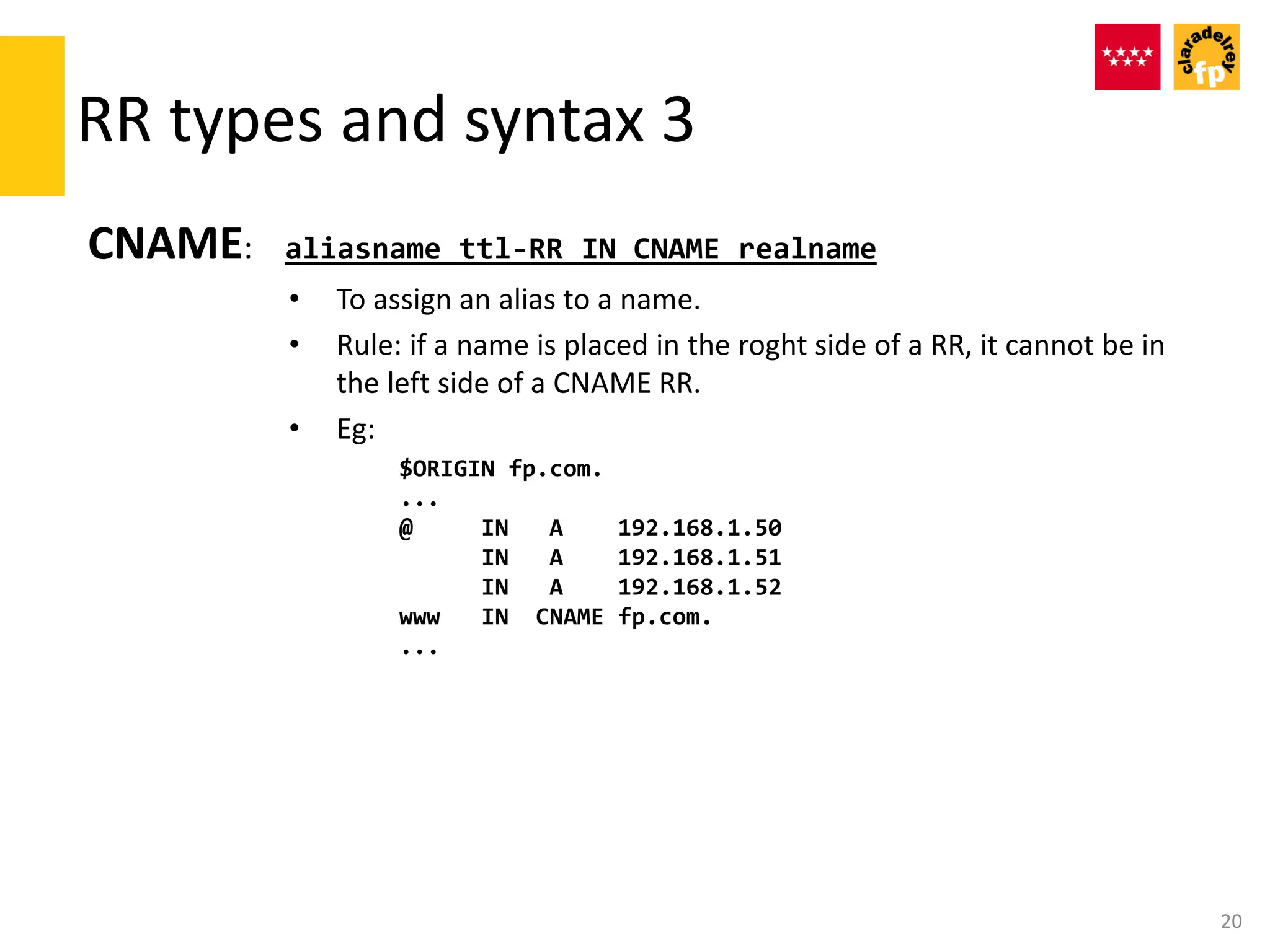 RR types and syntax 3
CNAME: aliasname ttl-RR IN CNAME realname
• To assign an alias to a name.
• Rule: if a name is placed in the roght side of a RR, it cannot be in
the left side of a CNAME RR.
• Eg:
$ORIGIN fp.com.
...
@ IN A 192.168.1.50
IN A 192.168.1.51
IN A 192.168.1.52
www IN CNAME fp.com.
...
20
 