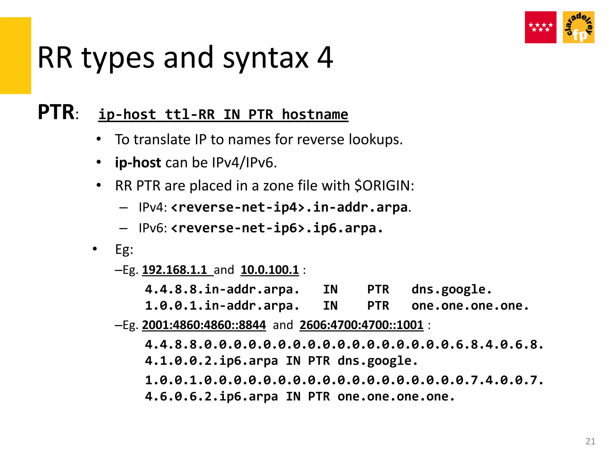 RR types and syntax 4
PTR: ip-host ttl-RR IN PTR hostname
• To translate IP to names for reverse lookups.
• ip-host can be IPv4/IPv6.
• RR PTR are placed in a zone file with $ORIGIN:
– IPv4: <reverse-net-ip4>.in-addr.arpa.
– IPv6: <reverse-net-ip6>.ip6.arpa.
• Eg:
–Eg. 192.168.1.1 and 10.0.100.1 :
4.4.8.8.in-addr.arpa. IN PTR dns.google.
1.0.0.1.in-addr.arpa. IN PTR one.one.one.one.
–Eg. 2001:4860:4860::8844 and 2606:4700:4700::1001 :
4.4.8.8.0.0.0.0.0.0.0.0.0.0.0.0.0.0.0.0.0.6.8.4.0.6.8.
4.1.0.0.2.ip6.arpa IN PTR dns.google.
1.0.0.1.0.0.0.0.0.0.0.0.0.0.0.0.0.0.0.0.0.0.7.4.0.0.7.
4.6.0.6.2.ip6.arpa IN PTR one.one.one.one.
21
 