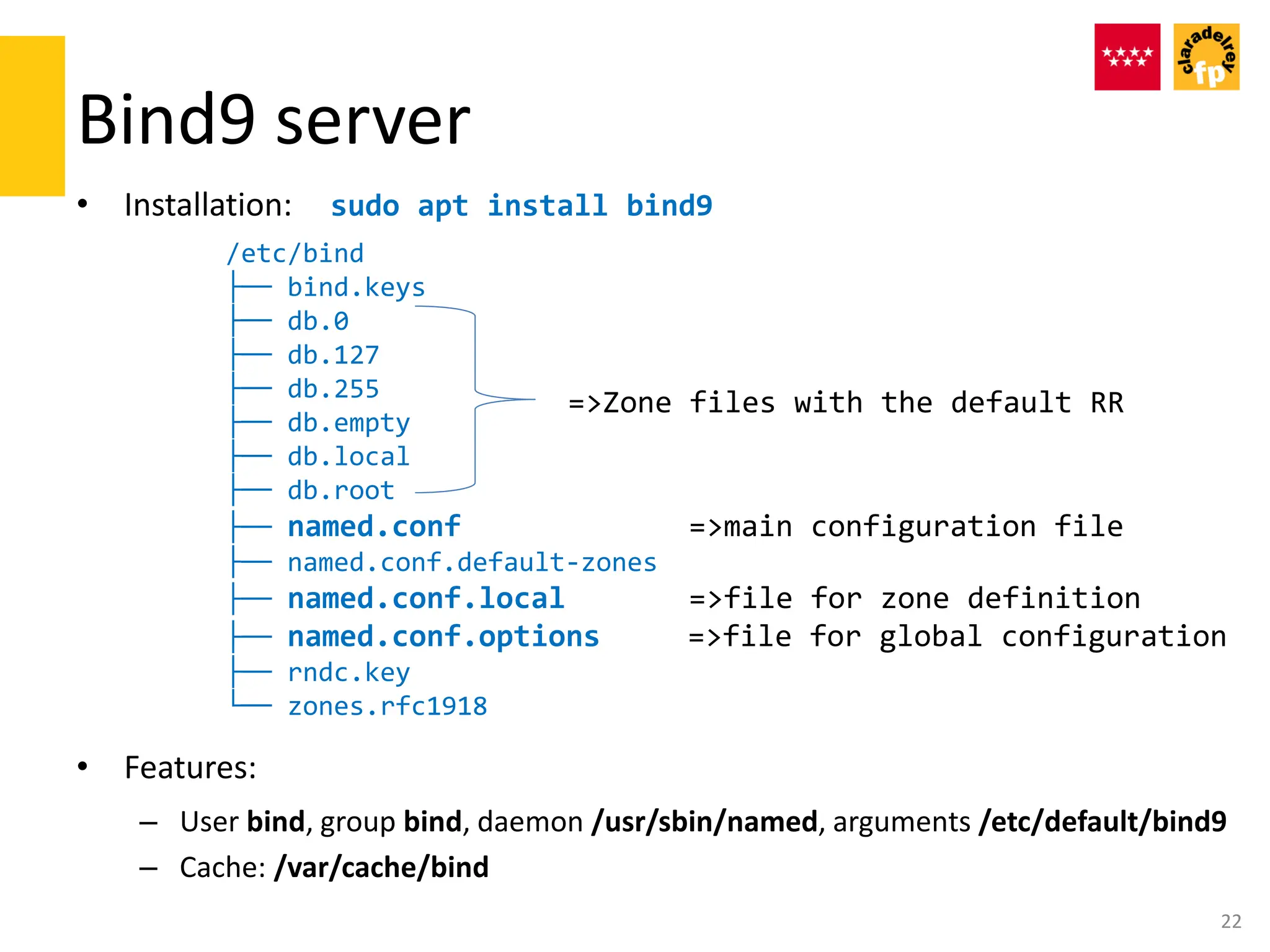 Bind9 server
• Installation: sudo apt install bind9
/etc/bind
├── bind.keys
├── db.0
├── db.127
├── db.255
├── db.empty
├── db.local
├── db.root
├── named.conf =>main configuration file
├── named.conf.default-zones
├── named.conf.local =>file for zone definition
├── named.conf.options =>file for global configuration
├── rndc.key
└── zones.rfc1918
• Features:
– User bind, group bind, daemon /usr/sbin/named, arguments /etc/default/bind9
– Cache: /var/cache/bind
22
=>Zone files with the default RR
 