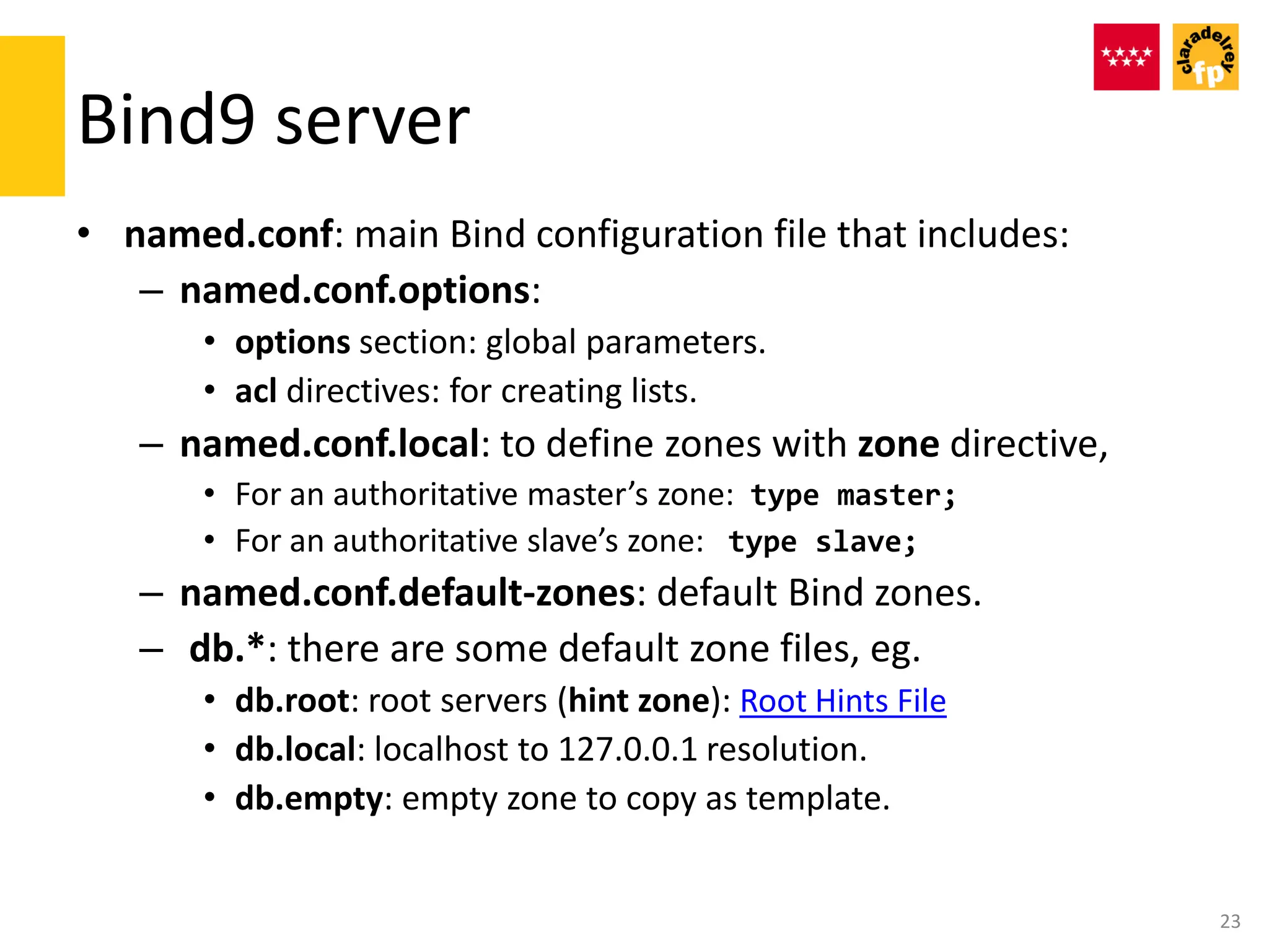 Bind9 server
• named.conf: main Bind configuration file that includes:
– named.conf.options:
• options section: global parameters.
• acl directives: for creating lists.
– named.conf.local: to define zones with zone directive,
• For an authoritative master’s zone: type master;
• For an authoritative slave’s zone: type slave;
– named.conf.default-zones: default Bind zones.
– db.*: there are some default zone files, eg.
• db.root: root servers (hint zone): Root Hints File
• db.local: localhost to 127.0.0.1 resolution.
• db.empty: empty zone to copy as template.
23
 