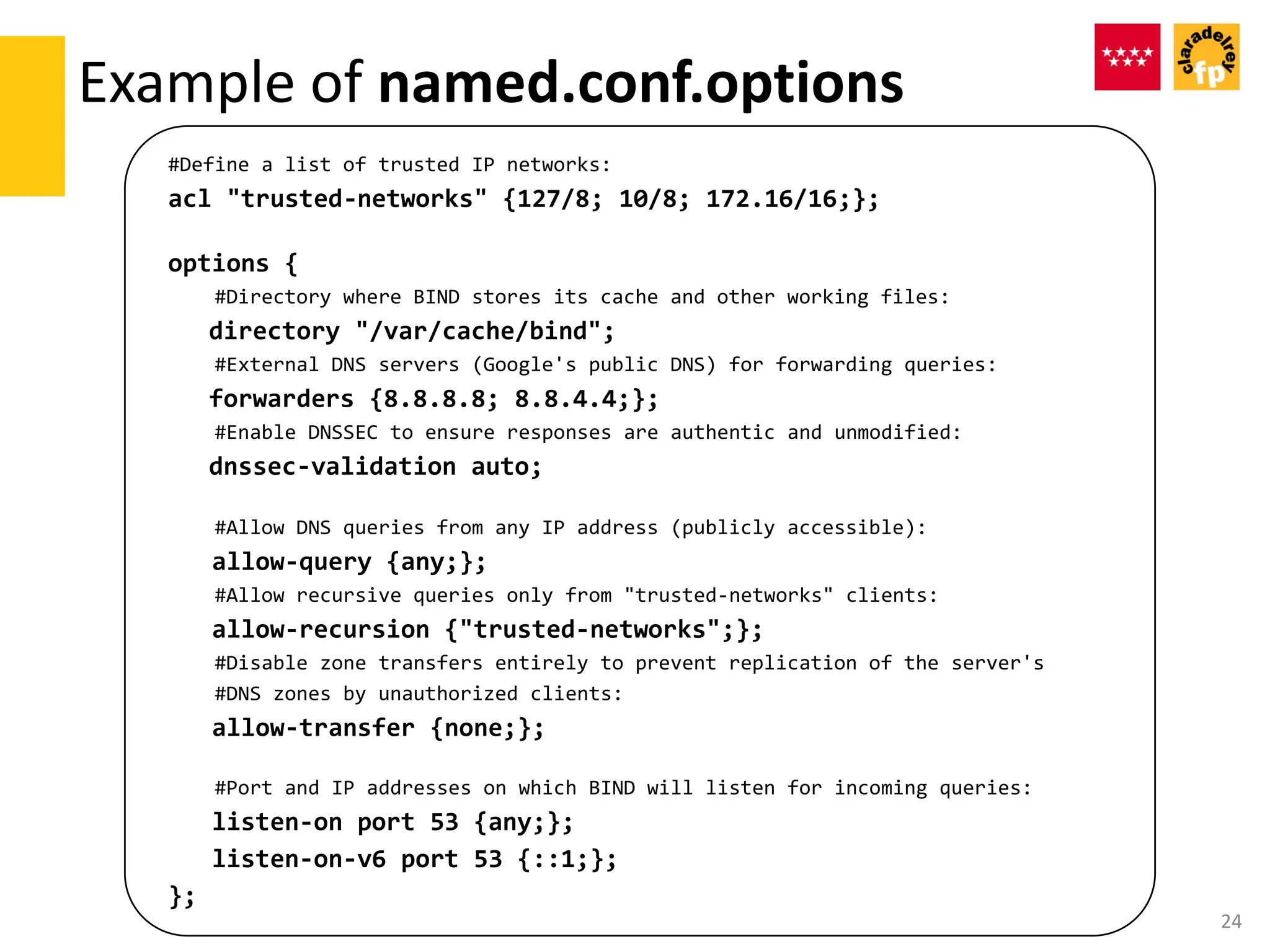 #Define a list of trusted IP networks:
acl "trusted-networks" {127/8; 10/8; 172.16/16;};
options {
#Directory where BIND stores its cache and other working files:
directory "/var/cache/bind";
#External DNS servers (Google's public DNS) for forwarding queries:
forwarders {8.8.8.8; 8.8.4.4;};
#Enable DNSSEC to ensure responses are authentic and unmodified:
dnssec-validation auto;
#Allow DNS queries from any IP address (publicly accessible):
allow-query {any;};
#Allow recursive queries only from "trusted-networks" clients:
allow-recursion {"trusted-networks";};
#Disable zone transfers entirely to prevent replication of the server's
#DNS zones by unauthorized clients:
allow-transfer {none;};
#Port and IP addresses on which BIND will listen for incoming queries:
listen-on port 53 {any;};
listen-on-v6 port 53 {::1;};
};
Example of named.conf.options
24
 