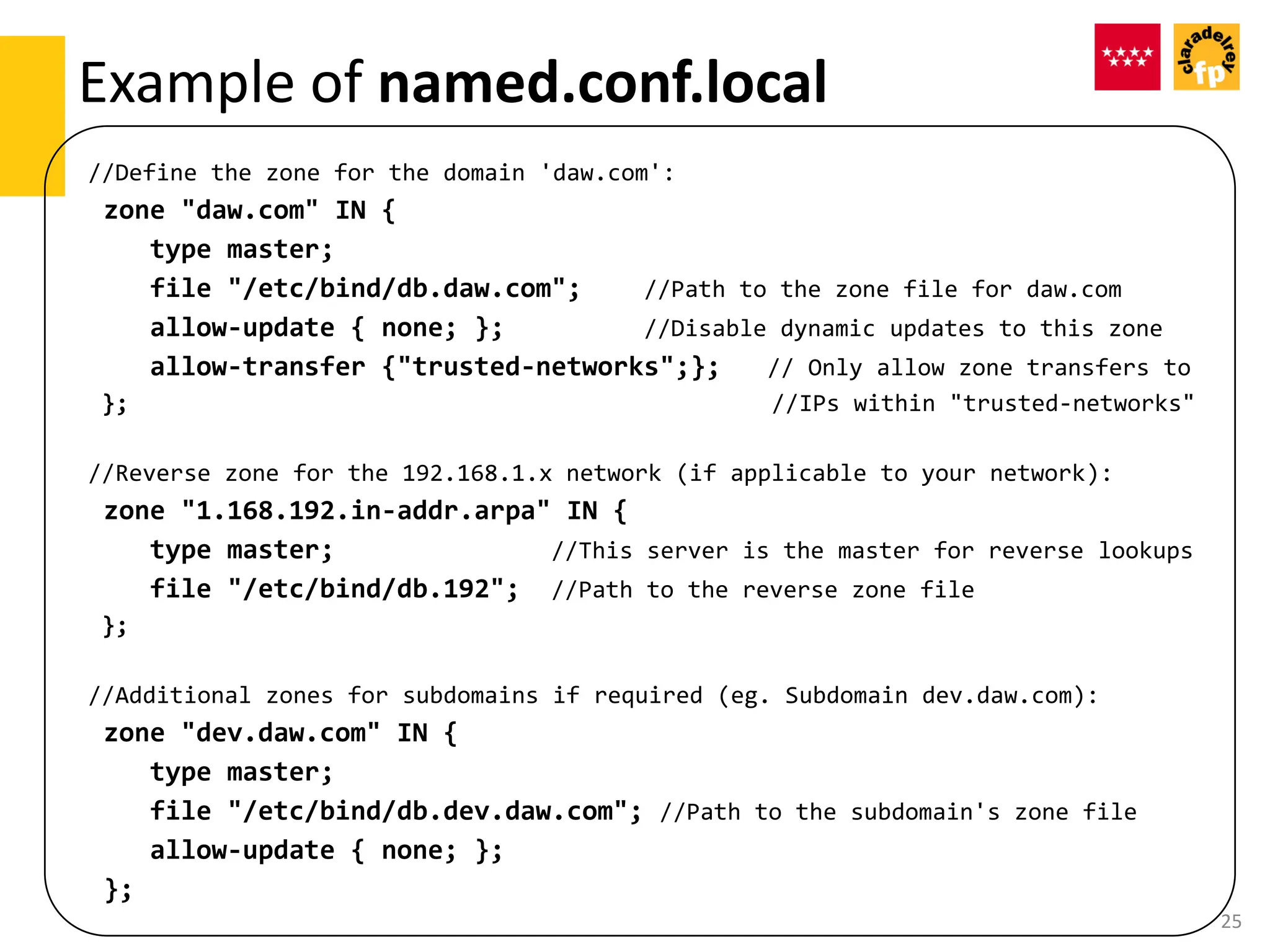 //Define the zone for the domain 'daw.com':
zone "daw.com" IN {
type master;
file "/etc/bind/db.daw.com"; //Path to the zone file for daw.com
allow-update { none; }; //Disable dynamic updates to this zone
allow-transfer {"trusted-networks";}; // Only allow zone transfers to
}; //IPs within "trusted-networks"
//Reverse zone for the 192.168.1.x network (if applicable to your network):
zone "1.168.192.in-addr.arpa" IN {
type master; //This server is the master for reverse lookups
file "/etc/bind/db.192"; //Path to the reverse zone file
};
//Additional zones for subdomains if required (eg. Subdomain dev.daw.com):
zone "dev.daw.com" IN {
type master;
file "/etc/bind/db.dev.daw.com"; //Path to the subdomain's zone file
allow-update { none; };
};
Example of named.conf.local
25
 
