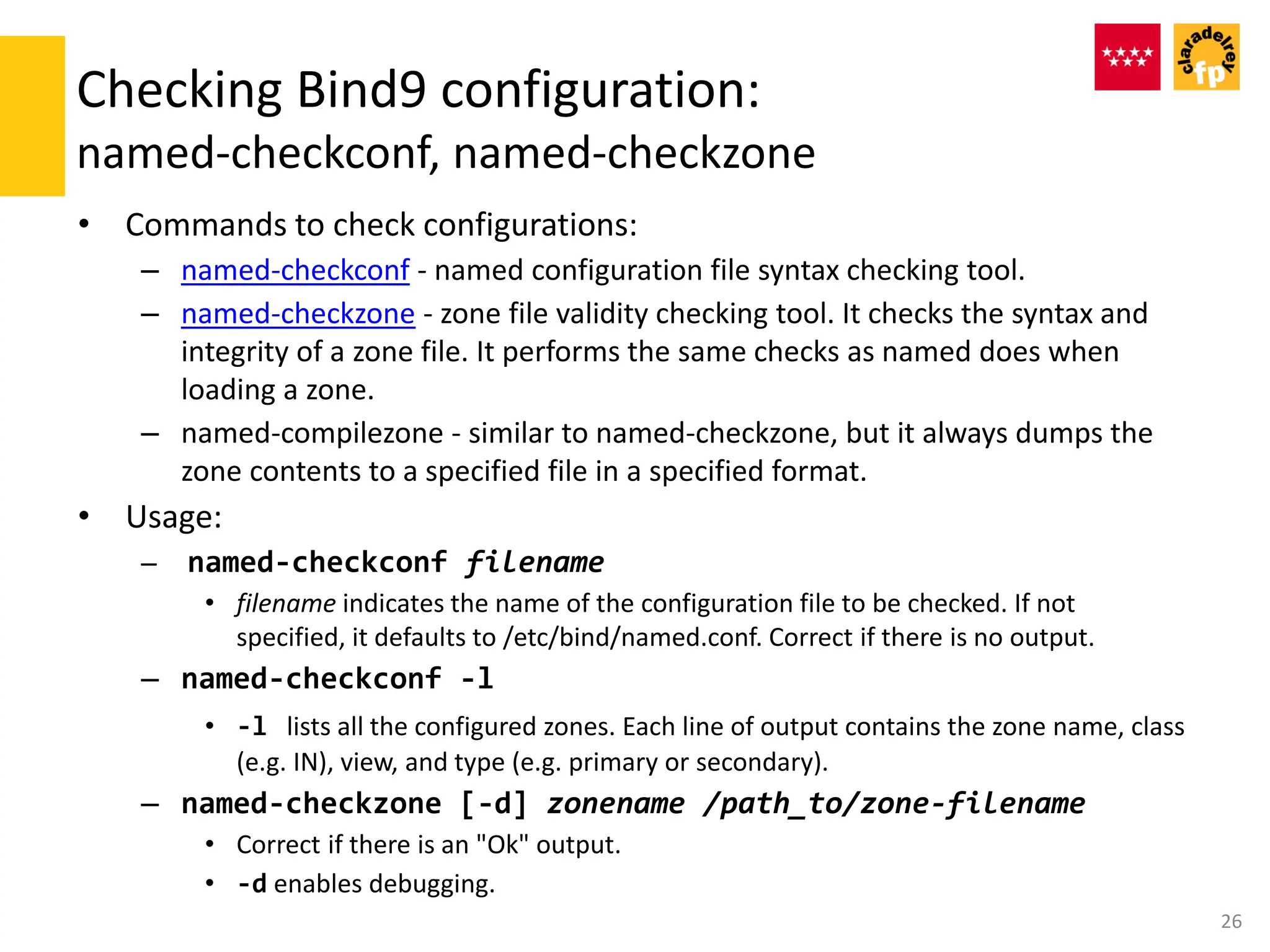 Checking Bind9 configuration:
named-checkconf, named-checkzone
• Commands to check configurations:
– named-checkconf - named configuration file syntax checking tool.
– named-checkzone - zone file validity checking tool. It checks the syntax and
integrity of a zone file. It performs the same checks as named does when
loading a zone.
– named-compilezone - similar to named-checkzone, but it always dumps the
zone contents to a specified file in a specified format.
• Usage:
– named-checkconf filename
• filename indicates the name of the configuration file to be checked. If not
specified, it defaults to /etc/bind/named.conf. Correct if there is no output.
– named-checkconf -l
• -l lists all the configured zones. Each line of output contains the zone name, class
(e.g. IN), view, and type (e.g. primary or secondary).
– named-checkzone [-d] zonename /path_to/zone-filename
• Correct if there is an "Ok" output.
• -d enables debugging.
26
 