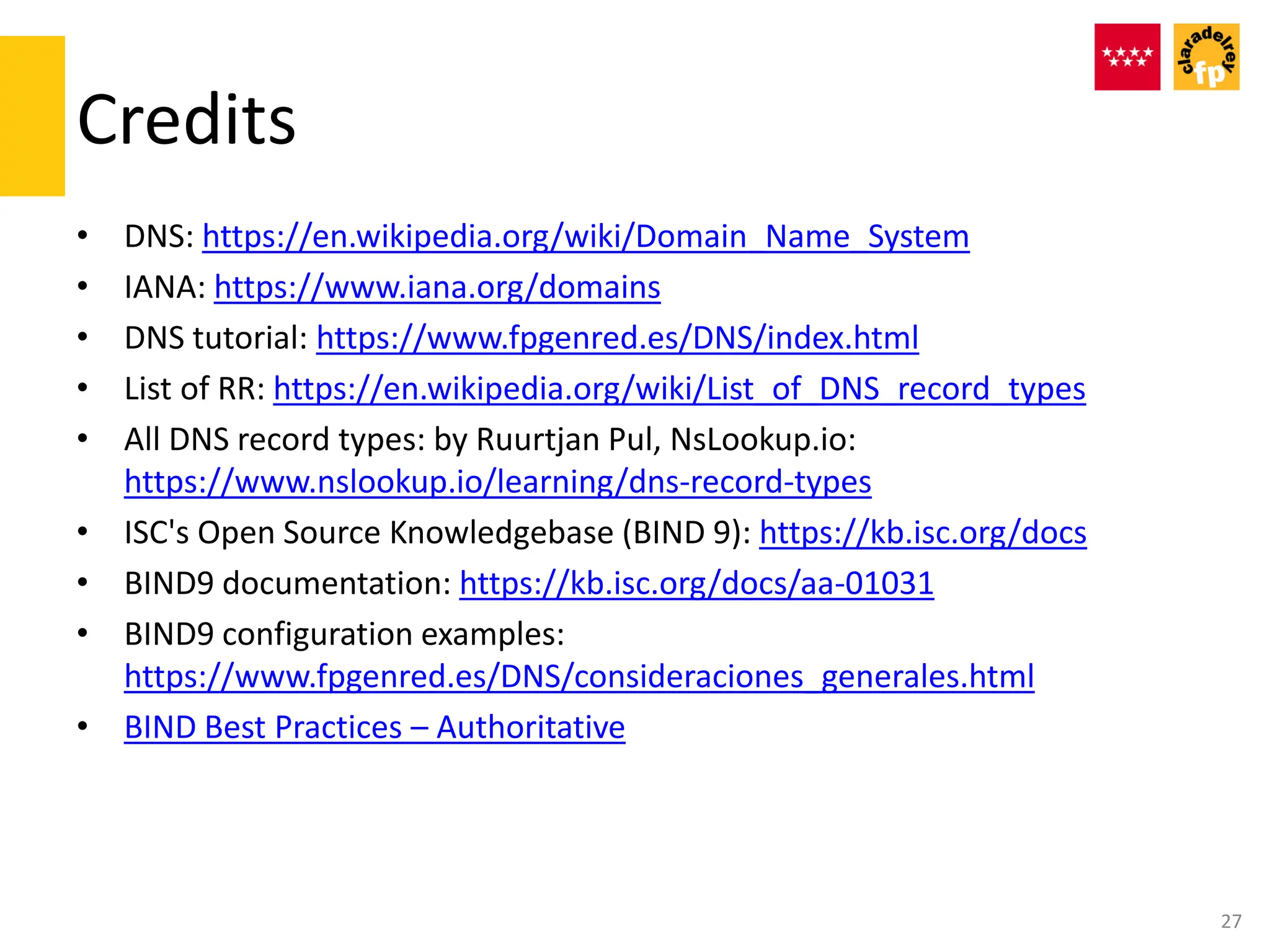 Credits
27
• DNS: https://en.wikipedia.org/wiki/Domain_Name_System
• IANA: https://www.iana.org/domains
• DNS tutorial: https://www.fpgenred.es/DNS/index.html
• List of RR: https://en.wikipedia.org/wiki/List_of_DNS_record_types
• All DNS record types: by Ruurtjan Pul, NsLookup.io:
https://www.nslookup.io/learning/dns-record-types
• ISC's Open Source Knowledgebase (BIND 9): https://kb.isc.org/docs
• BIND9 documentation: https://kb.isc.org/docs/aa-01031
• BIND9 configuration examples:
https://www.fpgenred.es/DNS/consideraciones_generales.html
• BIND Best Practices – Authoritative
 