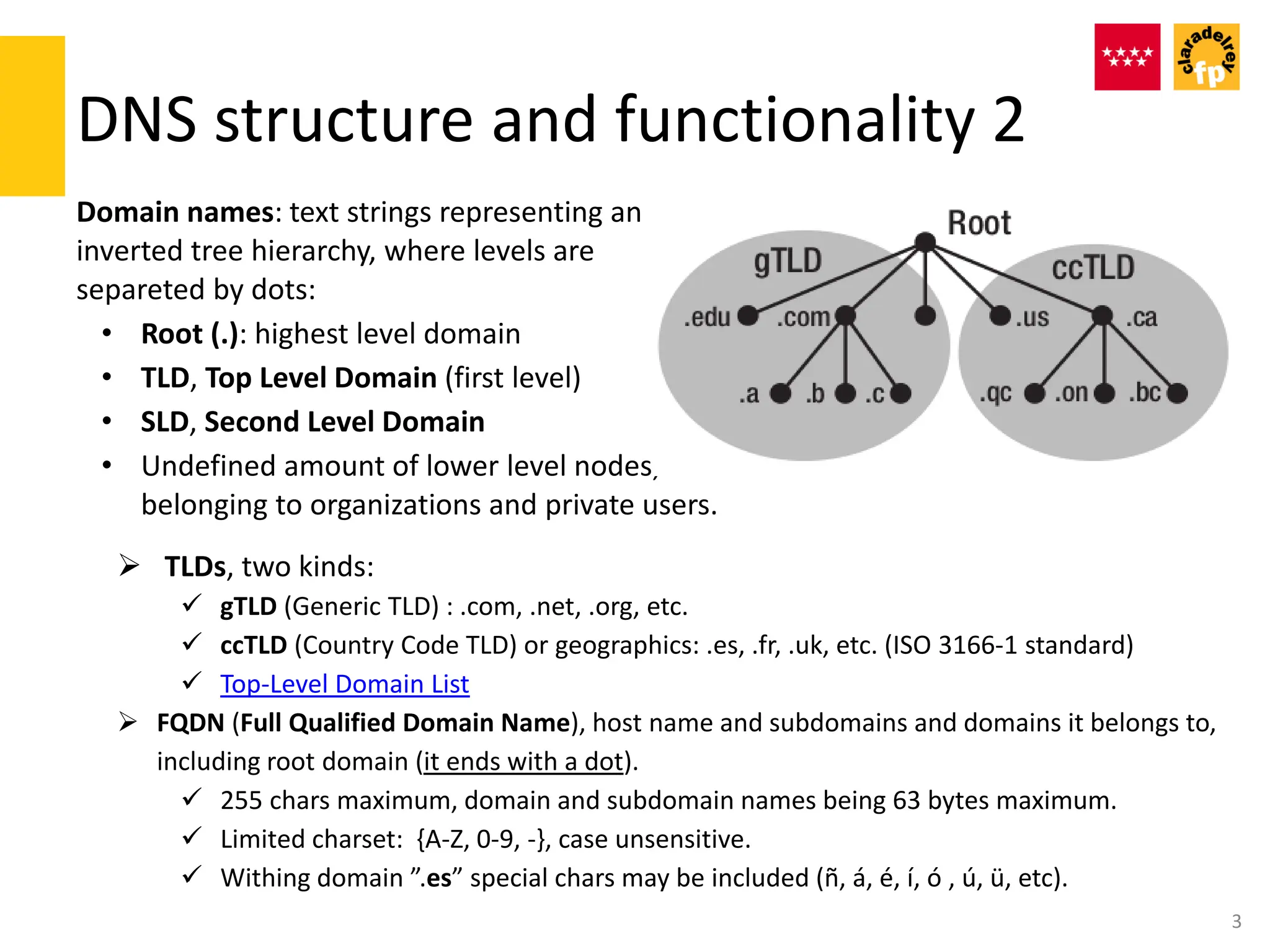 DNS structure and functionality 2
Domain names: text strings representing an
inverted tree hierarchy, where levels are
separeted by dots:
• Root (.): highest level domain
• TLD, Top Level Domain (first level)
• SLD, Second Level Domain
• Undefined amount of lower level nodes,
belonging to organizations and private users.
3
 TLDs, two kinds:
 gTLD (Generic TLD) : .com, .net, .org, etc.
 ccTLD (Country Code TLD) or geographics: .es, .fr, .uk, etc. (ISO 3166-1 standard)
 Top-Level Domain List
 FQDN (Full Qualified Domain Name), host name and subdomains and domains it belongs to,
including root domain (it ends with a dot).
 255 chars maximum, domain and subdomain names being 63 bytes maximum.
 Limited charset: {A-Z, 0-9, -}, case unsensitive.
 Withing domain ”.es” special chars may be included (ñ, á, é, í, ó , ú, ü, etc).
 