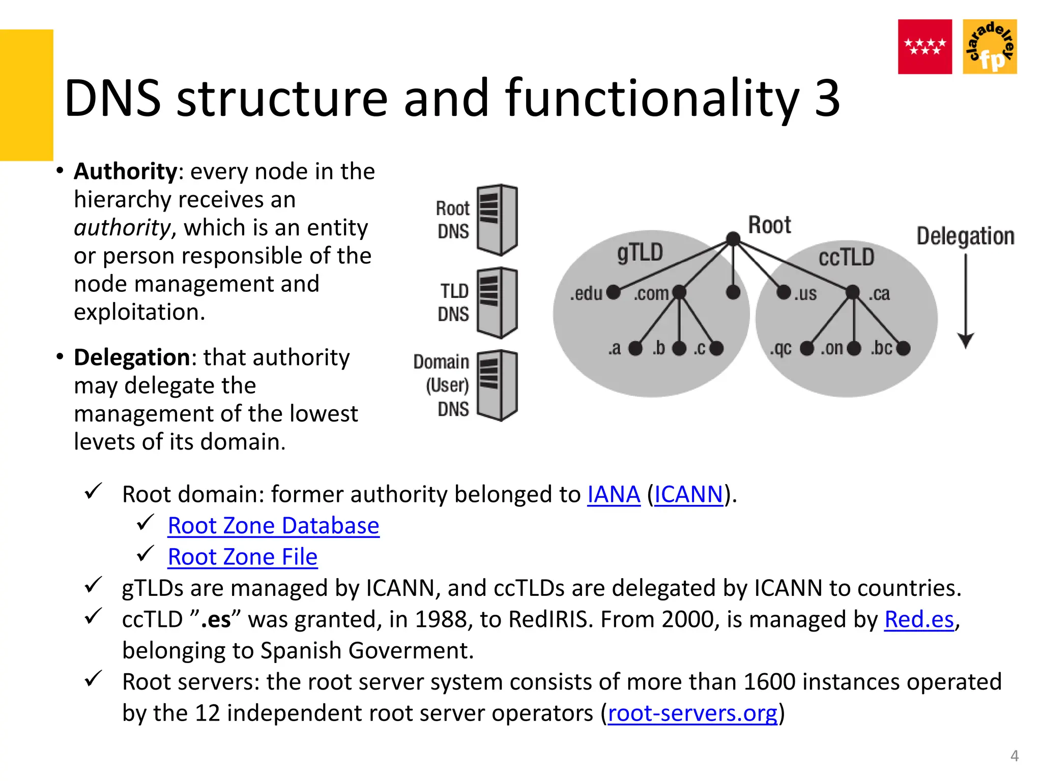 DNS structure and functionality 3
• Authority: every node in the
hierarchy receives an
authority, which is an entity
or person responsible of the
node management and
exploitation.
• Delegation: that authority
may delegate the
management of the lowest
levets of its domain.
4
 Root domain: former authority belonged to IANA (ICANN).
 Root Zone Database
 Root Zone File
 gTLDs are managed by ICANN, and ccTLDs are delegated by ICANN to countries.
 ccTLD ”.es” was granted, in 1988, to RedIRIS. From 2000, is managed by Red.es,
belonging to Spanish Goverment.
 Root servers: the root server system consists of more than 1600 instances operated
by the 12 independent root server operators (root-servers.org)
 