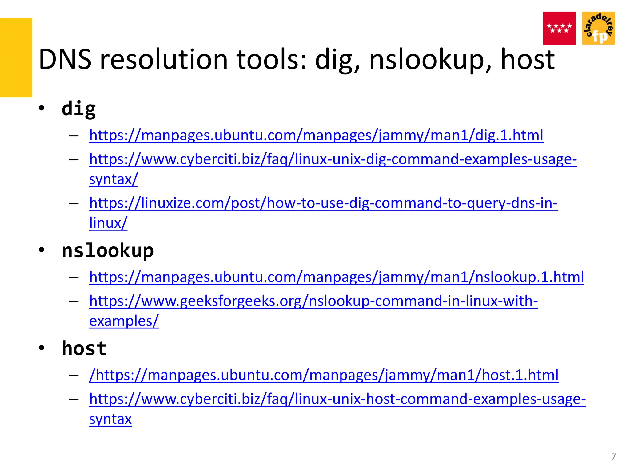 DNS resolution tools: dig, nslookup, host
• dig
– https://manpages.ubuntu.com/manpages/jammy/man1/dig.1.html
– https://www.cyberciti.biz/faq/linux-unix-dig-command-examples-usage-
syntax/
– https://linuxize.com/post/how-to-use-dig-command-to-query-dns-in-
linux/
• nslookup
– https://manpages.ubuntu.com/manpages/jammy/man1/nslookup.1.html
– https://www.geeksforgeeks.org/nslookup-command-in-linux-with-
examples/
• host
– /https://manpages.ubuntu.com/manpages/jammy/man1/host.1.html
– https://www.cyberciti.biz/faq/linux-unix-host-command-examples-usage-
syntax
7
 