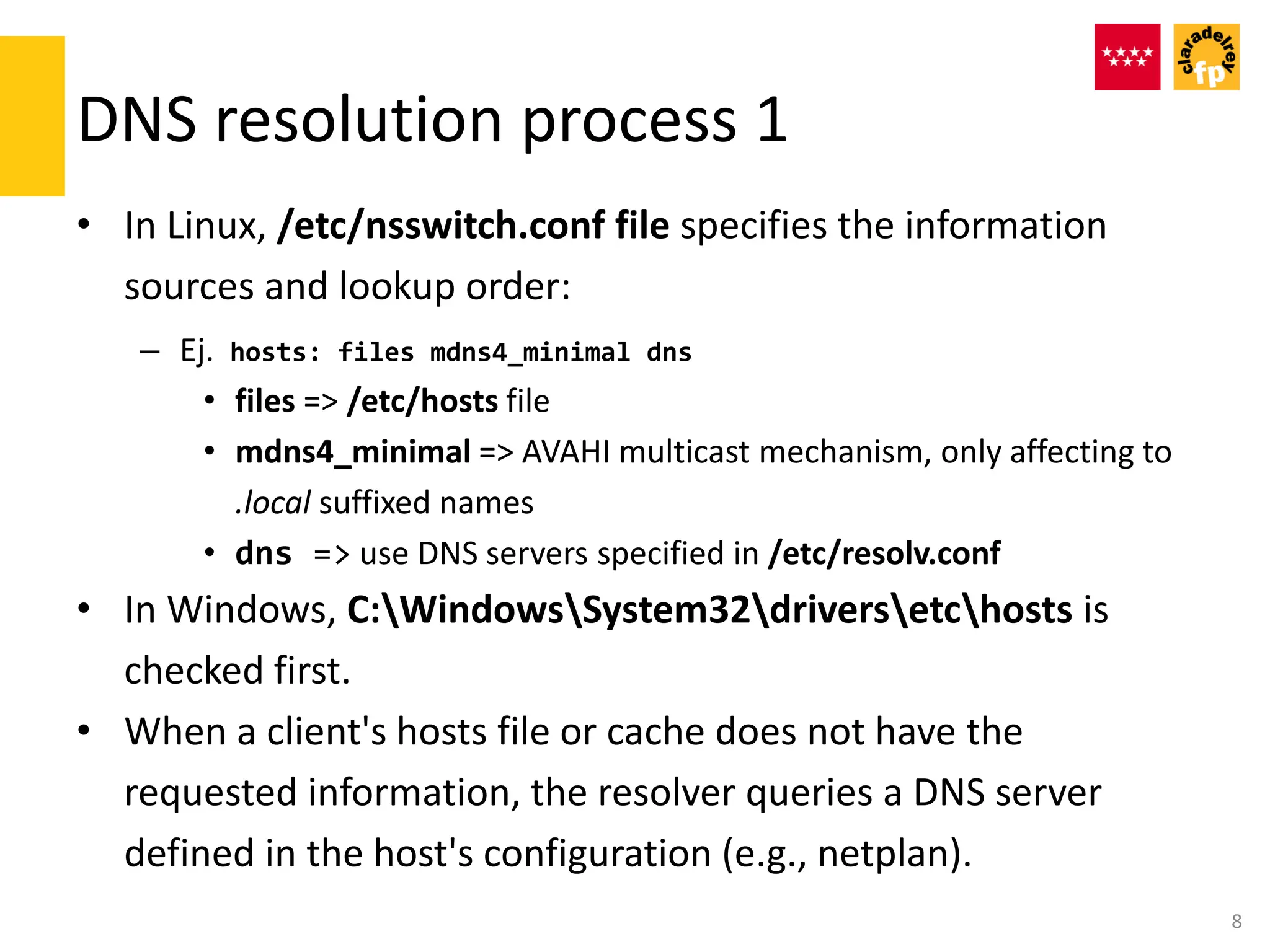 DNS resolution process 1
• In Linux, /etc/nsswitch.conf file specifies the information
sources and lookup order:
– Ej. hosts: files mdns4_minimal dns
• files => /etc/hosts file
• mdns4_minimal => AVAHI multicast mechanism, only affecting to
.local suffixed names
• dns => use DNS servers specified in /etc/resolv.conf
• In Windows, C:WindowsSystem32driversetchosts is
checked first.
• When a client's hosts file or cache does not have the
requested information, the resolver queries a DNS server
defined in the host's configuration (e.g., netplan).
8
 