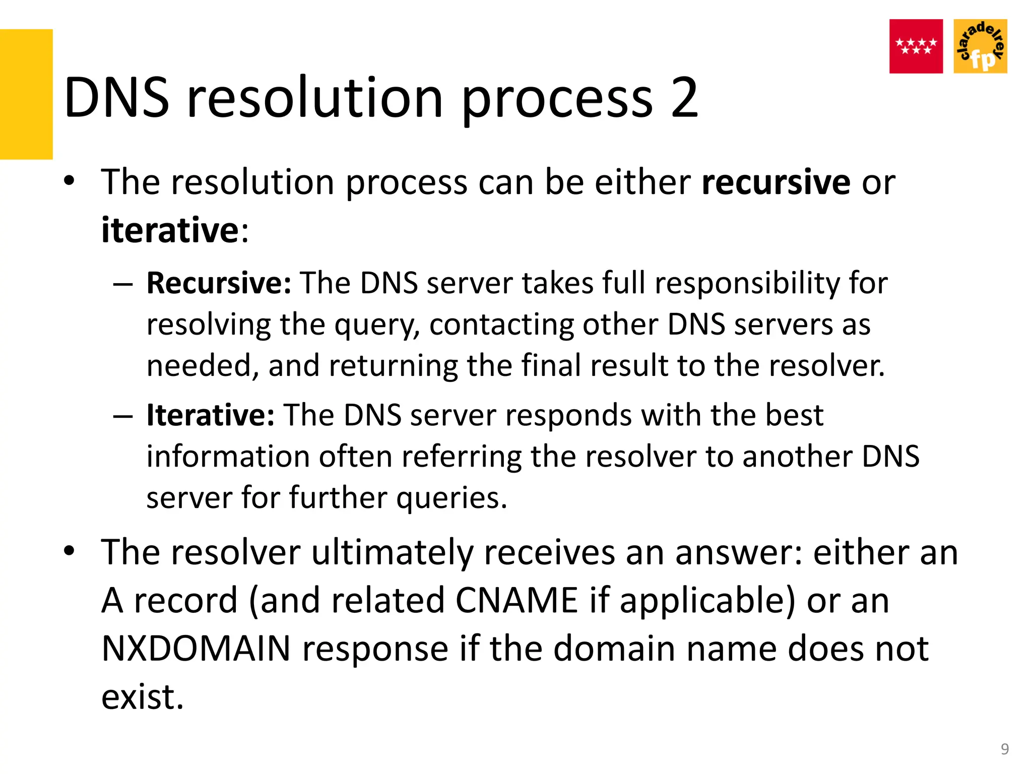 DNS resolution process 2
• The resolution process can be either recursive or
iterative:
– Recursive: The DNS server takes full responsibility for
resolving the query, contacting other DNS servers as
needed, and returning the final result to the resolver.
– Iterative: The DNS server responds with the best
information often referring the resolver to another DNS
server for further queries.
• The resolver ultimately receives an answer: either an
A record (and related CNAME if applicable) or an
NXDOMAIN response if the domain name does not
exist.
9
 