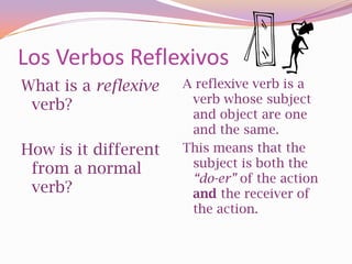 Los Verbos Reflexivos
What is a reflexive   A reflexive verb is a
                       verb whose subject
 verb?
                       and object are one
                       and the same.
How is it different   This means that the
 from a normal         subject is both the
                       “do-er” of the action
 verb?                 and the receiver of
                       the action.
 