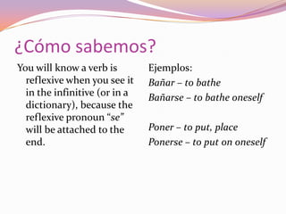 ¿Cómo sabemos?
You will know a verb is        Ejemplos:
  reflexive when you see it    Bañar – to bathe
  in the infinitive (or in a   Bañarse – to bathe oneself
  dictionary), because the
  reflexive pronoun “se”
  will be attached to the      Poner – to put, place
  end.                         Ponerse – to put on oneself
 