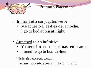 Pronoun Placement


1. In front of a conjugated verb:
   • Me acuesto a las diez de la noche.
   • I go to bed at ten at night

2. Attached to an infinitive:
   • Yo necesito acostarme más temprano.
   • I need to go to bed earlier.
  **It is also correct to say:
    Yo me necesito acostar más temprano.
 